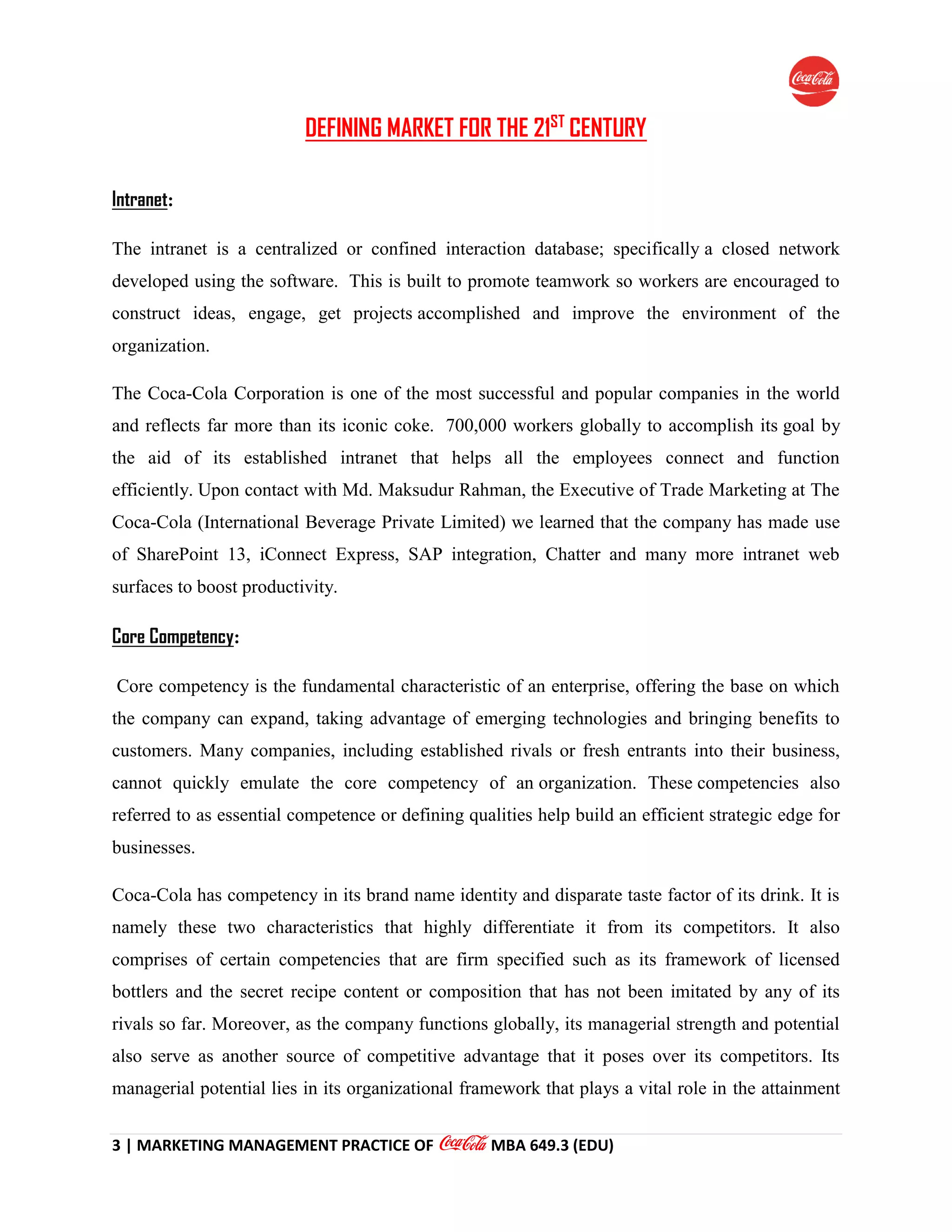 3 | MARKETING MANAGEMENT PRACTICE OF MBA 649.3 (EDU)
DEFINING MARKET FOR THE 21ST
CENTURY
Intranet:
The intranet is a centralized or confined interaction database; specifically a closed network
developed using the software. This is built to promote teamwork so workers are encouraged to
construct ideas, engage, get projects accomplished and improve the environment of the
organization.
The Coca-Cola Corporation is one of the most successful and popular companies in the world
and reflects far more than its iconic coke. 700,000 workers globally to accomplish its goal by
the aid of its established intranet that helps all the employees connect and function
efficiently. Upon contact with Md. Maksudur Rahman, the Executive of Trade Marketing at The
Coca-Cola (International Beverage Private Limited) we learned that the company has made use
of SharePoint 13, iConnect Express, SAP integration, Chatter and many more intranet web
surfaces to boost productivity.
Core Competency:
Core competency is the fundamental characteristic of an enterprise, offering the base on which
the company can expand, taking advantage of emerging technologies and bringing benefits to
customers. Many companies, including established rivals or fresh entrants into their business,
cannot quickly emulate the core competency of an organization. These competencies also
referred to as essential competence or defining qualities help build an efficient strategic edge for
businesses.
Coca-Cola has competency in its brand name identity and disparate taste factor of its drink. It is
namely these two characteristics that highly differentiate it from its competitors. It also
comprises of certain competencies that are firm specified such as its framework of licensed
bottlers and the secret recipe content or composition that has not been imitated by any of its
rivals so far. Moreover, as the company functions globally, its managerial strength and potential
also serve as another source of competitive advantage that it poses over its competitors. Its
managerial potential lies in its organizational framework that plays a vital role in the attainment
 