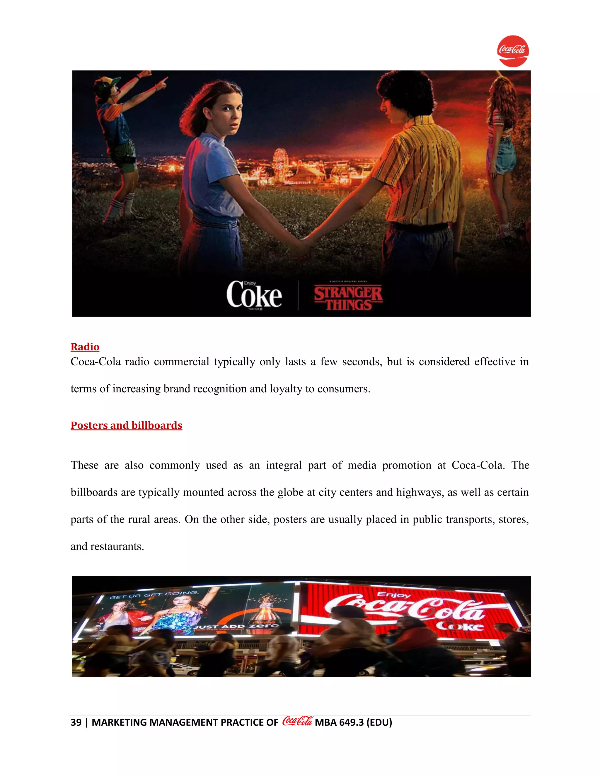 39 | MARKETING MANAGEMENT PRACTICE OF MBA 649.3 (EDU)
Radio
Coca-Cola radio commercial typically only lasts a few seconds, but is considered effective in
terms of increasing brand recognition and loyalty to consumers.
Posters and billboards
These are also commonly used as an integral part of media promotion at Coca-Cola. The
billboards are typically mounted across the globe at city centers and highways, as well as certain
parts of the rural areas. On the other side, posters are usually placed in public transports, stores,
and restaurants.
 