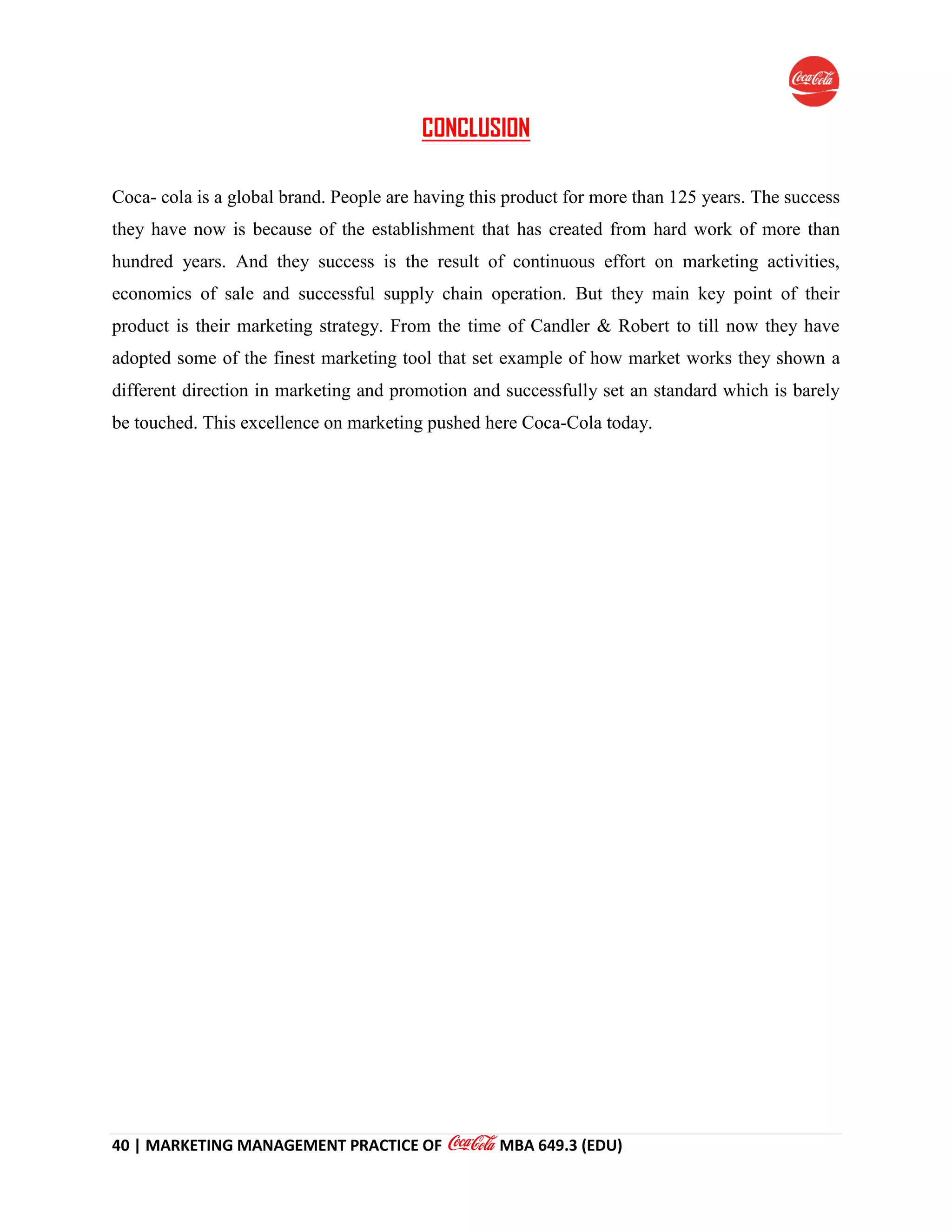 40 | MARKETING MANAGEMENT PRACTICE OF MBA 649.3 (EDU)
CONCLUSION
Coca- cola is a global brand. People are having this product for more than 125 years. The success
they have now is because of the establishment that has created from hard work of more than
hundred years. And they success is the result of continuous effort on marketing activities,
economics of sale and successful supply chain operation. But they main key point of their
product is their marketing strategy. From the time of Candler & Robert to till now they have
adopted some of the finest marketing tool that set example of how market works they shown a
different direction in marketing and promotion and successfully set an standard which is barely
be touched. This excellence on marketing pushed here Coca-Cola today.
 