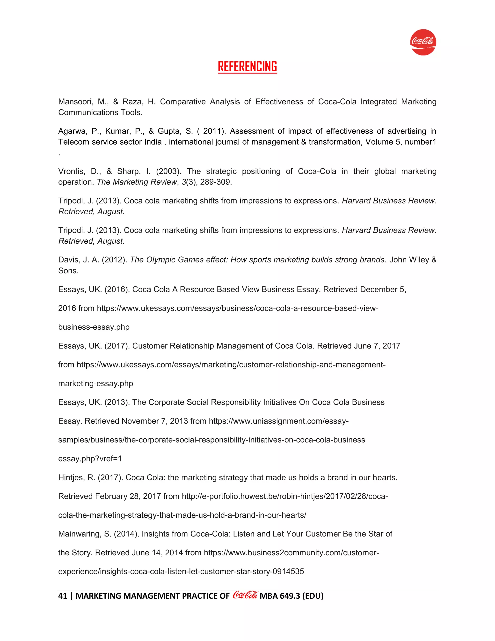 41 | MARKETING MANAGEMENT PRACTICE OF MBA 649.3 (EDU)
REFERENCING
Mansoori, M., & Raza, H. Comparative Analysis of Effectiveness of Coca-Cola Integrated Marketing
Communications Tools.
Agarwa, P., Kumar, P., & Gupta, S. ( 2011). Assessment of impact of effectiveness of advertising in
Telecom service sector India . international journal of management & transformation, Volume 5, number1
.
Vrontis, D., & Sharp, I. (2003). The strategic positioning of Coca-Cola in their global marketing
operation. The Marketing Review, 3(3), 289-309.
Tripodi, J. (2013). Coca cola marketing shifts from impressions to expressions. Harvard Business Review.
Retrieved, August.
Tripodi, J. (2013). Coca cola marketing shifts from impressions to expressions. Harvard Business Review.
Retrieved, August.
Davis, J. A. (2012). The Olympic Games effect: How sports marketing builds strong brands. John Wiley &
Sons.
Essays, UK. (2016). Coca Cola A Resource Based View Business Essay. Retrieved December 5,
2016 from https://www.ukessays.com/essays/business/coca-cola-a-resource-based-view-
business-essay.php
Essays, UK. (2017). Customer Relationship Management of Coca Cola. Retrieved June 7, 2017
from https://www.ukessays.com/essays/marketing/customer-relationship-and-management-
marketing-essay.php
Essays, UK. (2013). The Corporate Social Responsibility Initiatives On Coca Cola Business
Essay. Retrieved November 7, 2013 from https://www.uniassignment.com/essay-
samples/business/the-corporate-social-responsibility-initiatives-on-coca-cola-business
essay.php?vref=1
Hintjes, R. (2017). Coca Cola: the marketing strategy that made us holds a brand in our hearts.
Retrieved February 28, 2017 from http://e-portfolio.howest.be/robin-hintjes/2017/02/28/coca-
cola-the-marketing-strategy-that-made-us-hold-a-brand-in-our-hearts/
Mainwaring, S. (2014). Insights from Coca-Cola: Listen and Let Your Customer Be the Star of
the Story. Retrieved June 14, 2014 from https://www.business2community.com/customer-
experience/insights-coca-cola-listen-let-customer-star-story-0914535
 