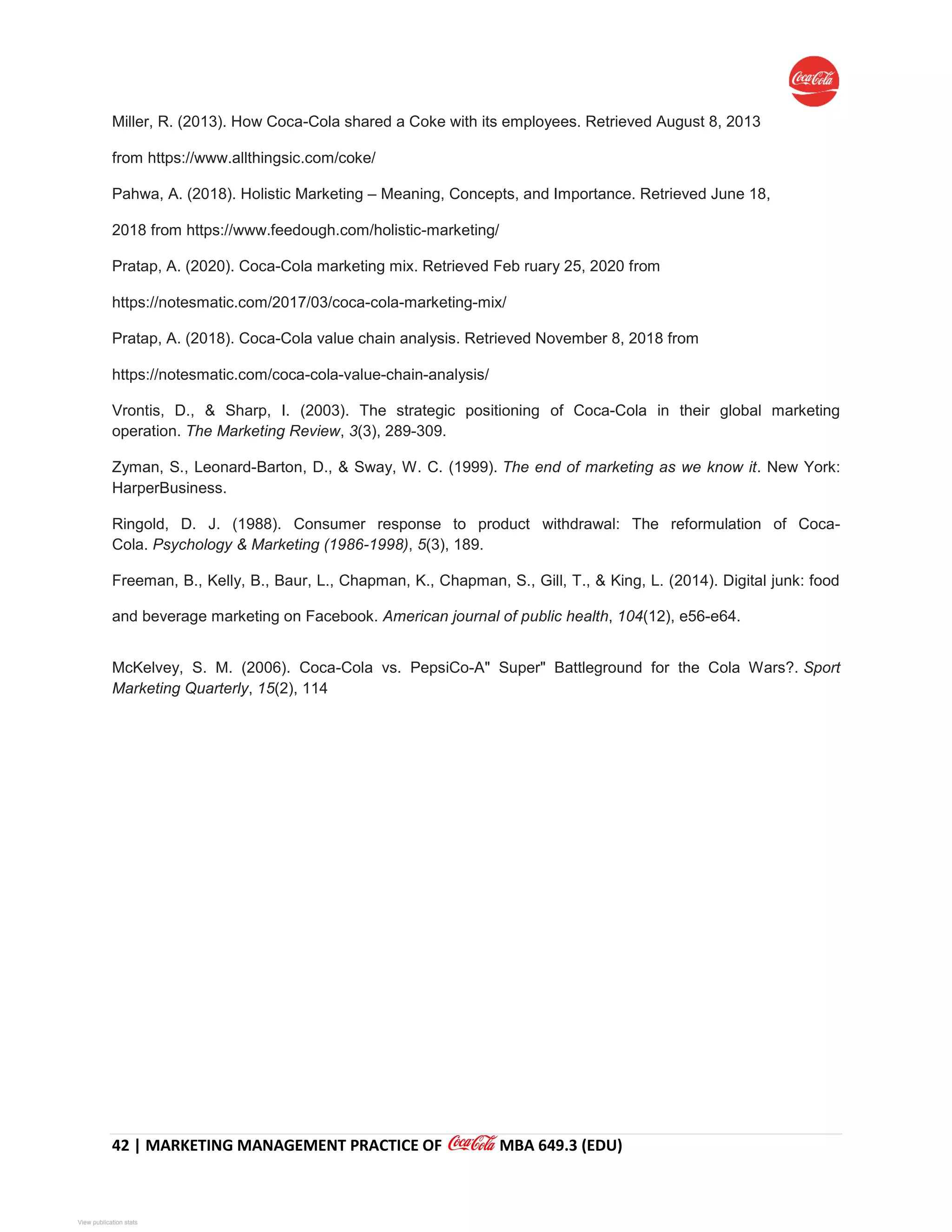 42 | MARKETING MANAGEMENT PRACTICE OF MBA 649.3 (EDU)
Miller, R. (2013). How Coca-Cola shared a Coke with its employees. Retrieved August 8, 2013
from https://www.allthingsic.com/coke/
Pahwa, A. (2018). Holistic Marketing – Meaning, Concepts, and Importance. Retrieved June 18,
2018 from https://www.feedough.com/holistic-marketing/
Pratap, A. (2020). Coca-Cola marketing mix. Retrieved Feb ruary 25, 2020 from
https://notesmatic.com/2017/03/coca-cola-marketing-mix/
Pratap, A. (2018). Coca-Cola value chain analysis. Retrieved November 8, 2018 from
https://notesmatic.com/coca-cola-value-chain-analysis/
Vrontis, D., & Sharp, I. (2003). The strategic positioning of Coca-Cola in their global marketing
operation. The Marketing Review, 3(3), 289-309.
Zyman, S., Leonard-Barton, D., & Sway, W. C. (1999). The end of marketing as we know it. New York:
HarperBusiness.
Ringold, D. J. (1988). Consumer response to product withdrawal: The reformulation of Coca-
Cola. Psychology & Marketing (1986-1998), 5(3), 189.
Freeman, B., Kelly, B., Baur, L., Chapman, K., Chapman, S., Gill, T., & King, L. (2014). Digital junk: food
and beverage marketing on Facebook. American journal of public health, 104(12), e56-e64.
McKelvey, S. M. (2006). Coca-Cola vs. PepsiCo-A" Super" Battleground for the Cola Wars?. Sport
Marketing Quarterly, 15(2), 114
View publication statsView publication stats
 
