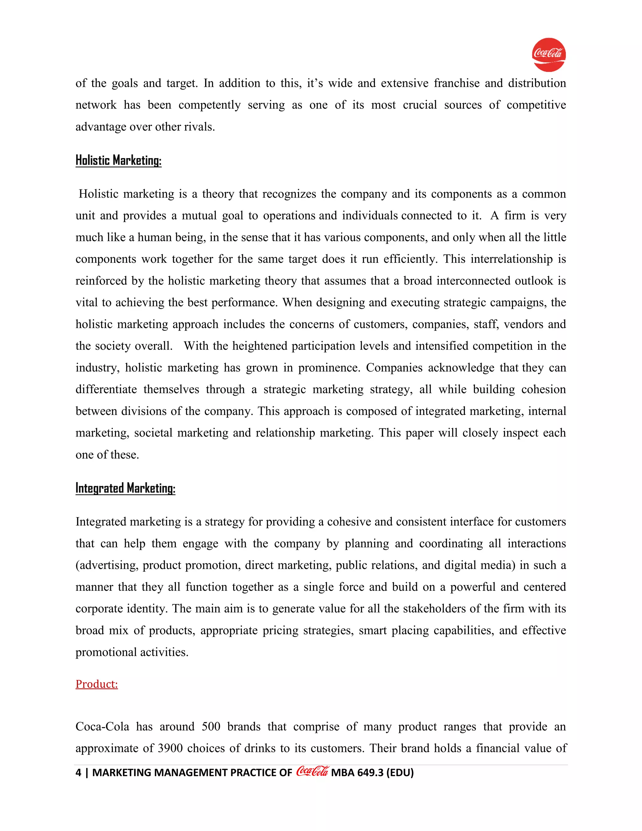 4 | MARKETING MANAGEMENT PRACTICE OF MBA 649.3 (EDU)
of the goals and target. In addition to this, it’s wide and extensive franchise and distribution
network has been competently serving as one of its most crucial sources of competitive
advantage over other rivals.
Holistic Marketing:
Holistic marketing is a theory that recognizes the company and its components as a common
unit and provides a mutual goal to operations and individuals connected to it. A firm is very
much like a human being, in the sense that it has various components, and only when all the little
components work together for the same target does it run efficiently. This interrelationship is
reinforced by the holistic marketing theory that assumes that a broad interconnected outlook is
vital to achieving the best performance. When designing and executing strategic campaigns, the
holistic marketing approach includes the concerns of customers, companies, staff, vendors and
the society overall. With the heightened participation levels and intensified competition in the
industry, holistic marketing has grown in prominence. Companies acknowledge that they can
differentiate themselves through a strategic marketing strategy, all while building cohesion
between divisions of the company. This approach is composed of integrated marketing, internal
marketing, societal marketing and relationship marketing. This paper will closely inspect each
one of these.
Integrated Marketing:
Integrated marketing is a strategy for providing a cohesive and consistent interface for customers
that can help them engage with the company by planning and coordinating all interactions
(advertising, product promotion, direct marketing, public relations, and digital media) in such a
manner that they all function together as a single force and build on a powerful and centered
corporate identity. The main aim is to generate value for all the stakeholders of the firm with its
broad mix of products, appropriate pricing strategies, smart placing capabilities, and effective
promotional activities.
Product:
Coca-Cola has around 500 brands that comprise of many product ranges that provide an
approximate of 3900 choices of drinks to its customers. Their brand holds a financial value of
 
