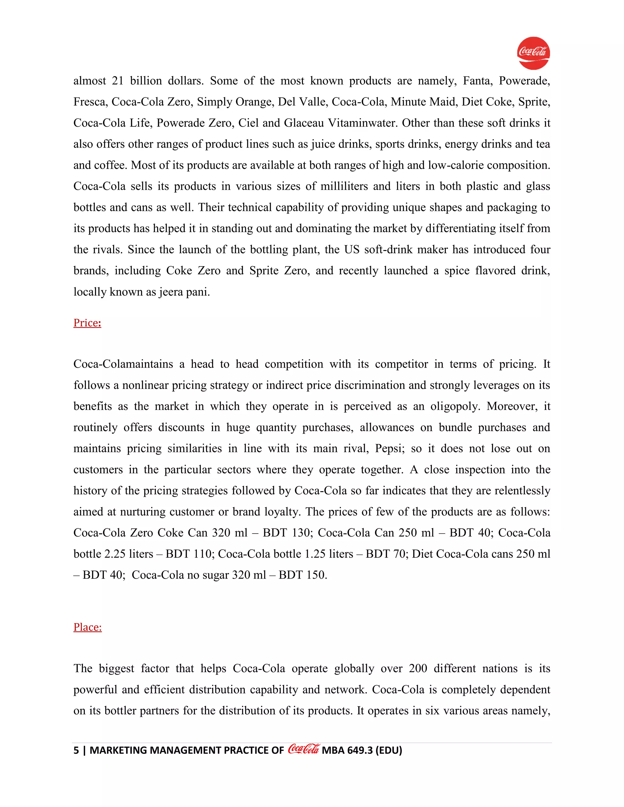 5 | MARKETING MANAGEMENT PRACTICE OF MBA 649.3 (EDU)
almost 21 billion dollars. Some of the most known products are namely, Fanta, Powerade,
Fresca, Coca-Cola Zero, Simply Orange, Del Valle, Coca-Cola, Minute Maid, Diet Coke, Sprite,
Coca-Cola Life, Powerade Zero, Ciel and Glaceau Vitaminwater. Other than these soft drinks it
also offers other ranges of product lines such as juice drinks, sports drinks, energy drinks and tea
and coffee. Most of its products are available at both ranges of high and low-calorie composition.
Coca-Cola sells its products in various sizes of milliliters and liters in both plastic and glass
bottles and cans as well. Their technical capability of providing unique shapes and packaging to
its products has helped it in standing out and dominating the market by differentiating itself from
the rivals. Since the launch of the bottling plant, the US soft-drink maker has introduced four
brands, including Coke Zero and Sprite Zero, and recently launched a spice flavored drink,
locally known as jeera pani.
Price:
Coca-Colamaintains a head to head competition with its competitor in terms of pricing. It
follows a nonlinear pricing strategy or indirect price discrimination and strongly leverages on its
benefits as the market in which they operate in is perceived as an oligopoly. Moreover, it
routinely offers discounts in huge quantity purchases, allowances on bundle purchases and
maintains pricing similarities in line with its main rival, Pepsi; so it does not lose out on
customers in the particular sectors where they operate together. A close inspection into the
history of the pricing strategies followed by Coca-Cola so far indicates that they are relentlessly
aimed at nurturing customer or brand loyalty. The prices of few of the products are as follows:
Coca-Cola Zero Coke Can 320 ml – BDT 130; Coca-Cola Can 250 ml – BDT 40; Coca-Cola
bottle 2.25 liters – BDT 110; Coca-Cola bottle 1.25 liters – BDT 70; Diet Coca-Cola cans 250 ml
– BDT 40; Coca-Cola no sugar 320 ml – BDT 150.
Place:
The biggest factor that helps Coca-Cola operate globally over 200 different nations is its
powerful and efficient distribution capability and network. Coca-Cola is completely dependent
on its bottler partners for the distribution of its products. It operates in six various areas namely,
 