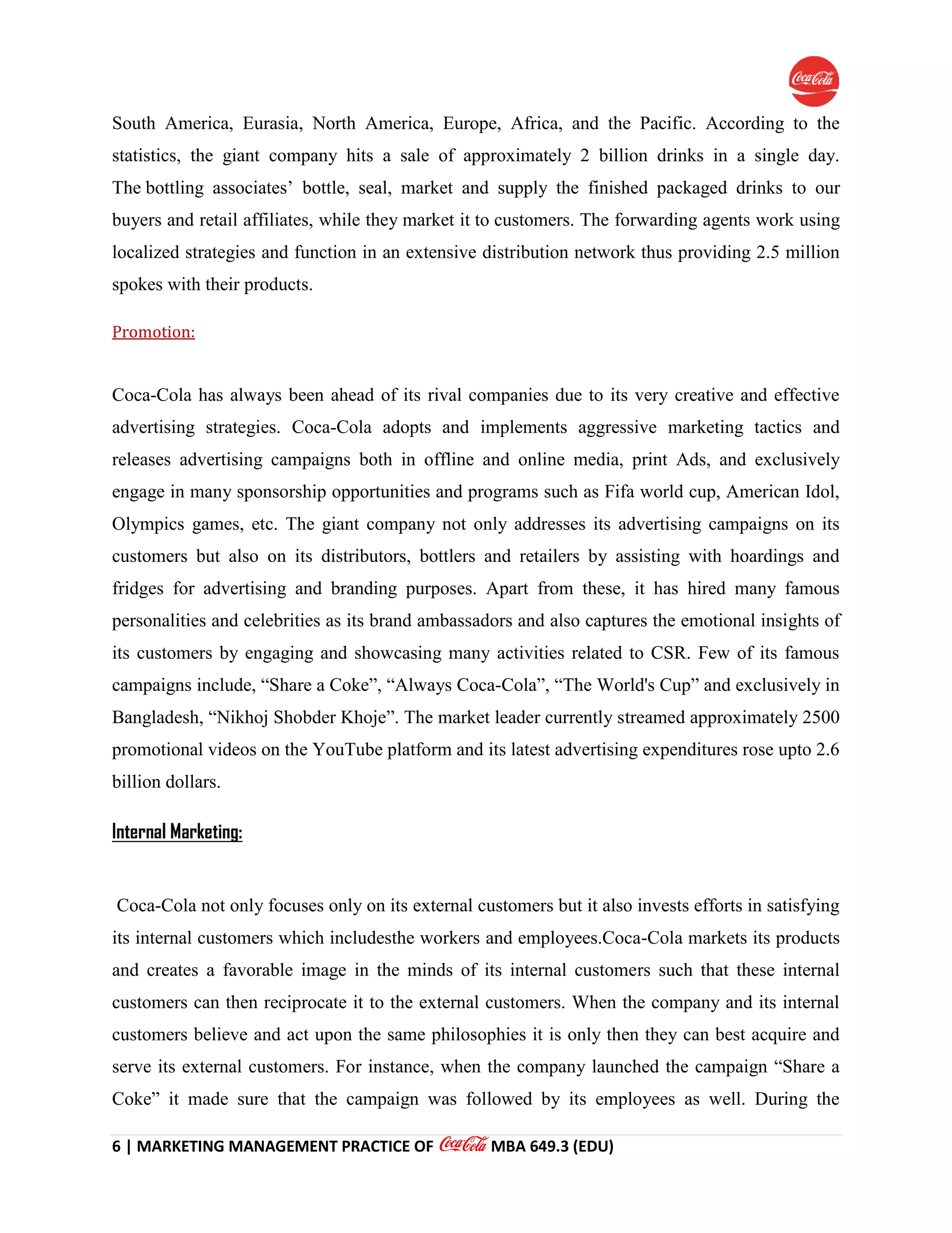 6 | MARKETING MANAGEMENT PRACTICE OF MBA 649.3 (EDU)
South America, Eurasia, North America, Europe, Africa, and the Pacific. According to the
statistics, the giant company hits a sale of approximately 2 billion drinks in a single day.
The bottling associates’ bottle, seal, market and supply the finished packaged drinks to our
buyers and retail affiliates, while they market it to customers. The forwarding agents work using
localized strategies and function in an extensive distribution network thus providing 2.5 million
spokes with their products.
Promotion:
Coca-Cola has always been ahead of its rival companies due to its very creative and effective
advertising strategies. Coca-Cola adopts and implements aggressive marketing tactics and
releases advertising campaigns both in offline and online media, print Ads, and exclusively
engage in many sponsorship opportunities and programs such as Fifa world cup, American Idol,
Olympics games, etc. The giant company not only addresses its advertising campaigns on its
customers but also on its distributors, bottlers and retailers by assisting with hoardings and
fridges for advertising and branding purposes. Apart from these, it has hired many famous
personalities and celebrities as its brand ambassadors and also captures the emotional insights of
its customers by engaging and showcasing many activities related to CSR. Few of its famous
campaigns include, “Share a Coke”, “Always Coca-Cola”, “The World's Cup” and exclusively in
Bangladesh, “Nikhoj Shobder Khoje”. The market leader currently streamed approximately 2500
promotional videos on the YouTube platform and its latest advertising expenditures rose upto 2.6
billion dollars.
Internal Marketing:
Coca-Cola not only focuses only on its external customers but it also invests efforts in satisfying
its internal customers which includesthe workers and employees.Coca-Cola markets its products
and creates a favorable image in the minds of its internal customers such that these internal
customers can then reciprocate it to the external customers. When the company and its internal
customers believe and act upon the same philosophies it is only then they can best acquire and
serve its external customers. For instance, when the company launched the campaign “Share a
Coke” it made sure that the campaign was followed by its employees as well. During the
 
