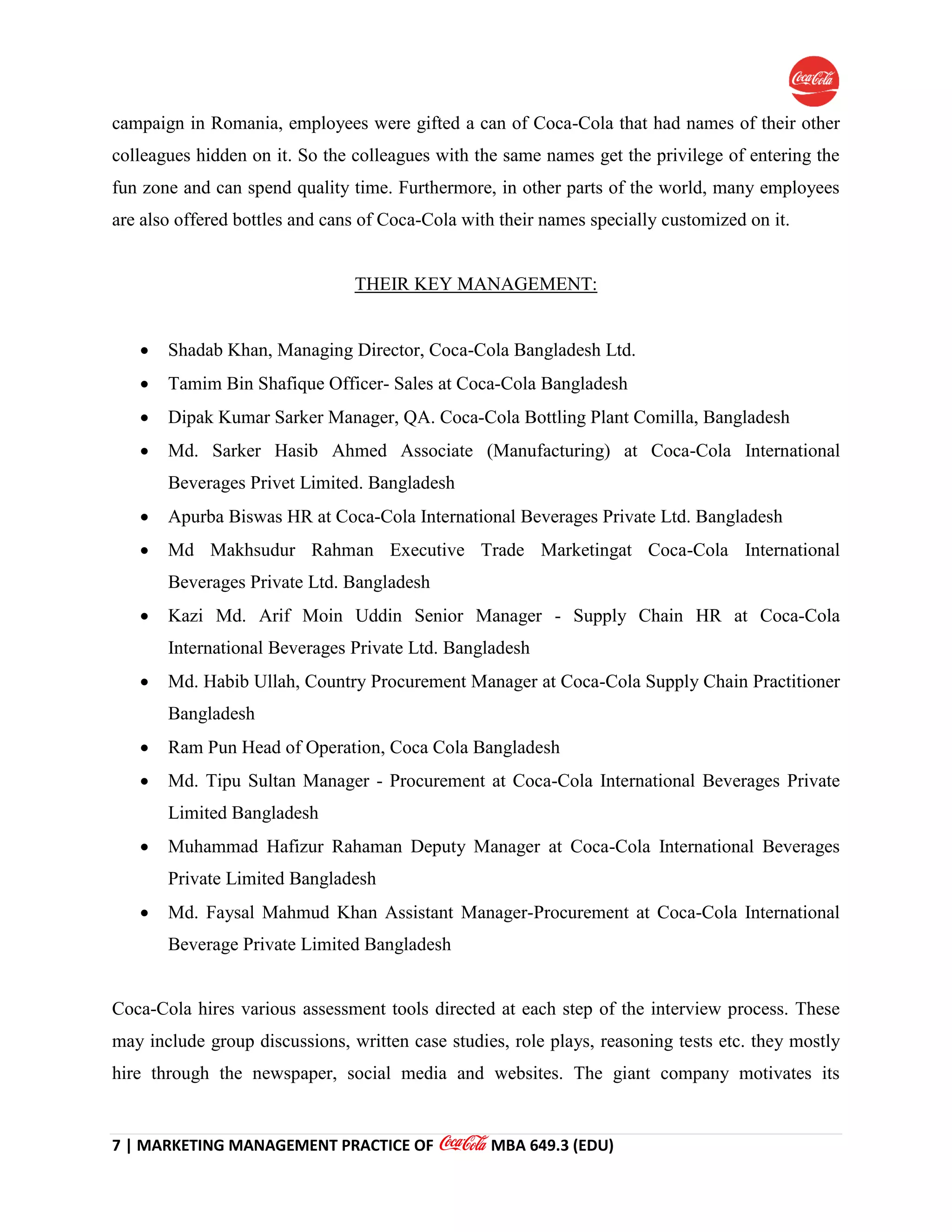 7 | MARKETING MANAGEMENT PRACTICE OF MBA 649.3 (EDU)
campaign in Romania, employees were gifted a can of Coca-Cola that had names of their other
colleagues hidden on it. So the colleagues with the same names get the privilege of entering the
fun zone and can spend quality time. Furthermore, in other parts of the world, many employees
are also offered bottles and cans of Coca-Cola with their names specially customized on it.
THEIR KEY MANAGEMENT:
 Shadab Khan, Managing Director, Coca-Cola Bangladesh Ltd.
 Tamim Bin Shafique Officer- Sales at Coca-Cola Bangladesh
 Dipak Kumar Sarker Manager, QA. Coca-Cola Bottling Plant Comilla, Bangladesh
 Md. Sarker Hasib Ahmed Associate (Manufacturing) at Coca-Cola International
Beverages Privet Limited. Bangladesh
 Apurba Biswas HR at Coca-Cola International Beverages Private Ltd. Bangladesh
 Md Makhsudur Rahman Executive Trade Marketingat Coca-Cola International
Beverages Private Ltd. Bangladesh
 Kazi Md. Arif Moin Uddin Senior Manager - Supply Chain HR at Coca-Cola
International Beverages Private Ltd. Bangladesh
 Md. Habib Ullah, Country Procurement Manager at Coca-Cola Supply Chain Practitioner
Bangladesh
 Ram Pun Head of Operation, Coca Cola Bangladesh
 Md. Tipu Sultan Manager - Procurement at Coca-Cola International Beverages Private
Limited Bangladesh
 Muhammad Hafizur Rahaman Deputy Manager at Coca-Cola International Beverages
Private Limited Bangladesh
 Md. Faysal Mahmud Khan Assistant Manager-Procurement at Coca-Cola International
Beverage Private Limited Bangladesh
Coca-Cola hires various assessment tools directed at each step of the interview process. These
may include group discussions, written case studies, role plays, reasoning tests etc. they mostly
hire through the newspaper, social media and websites. The giant company motivates its
 