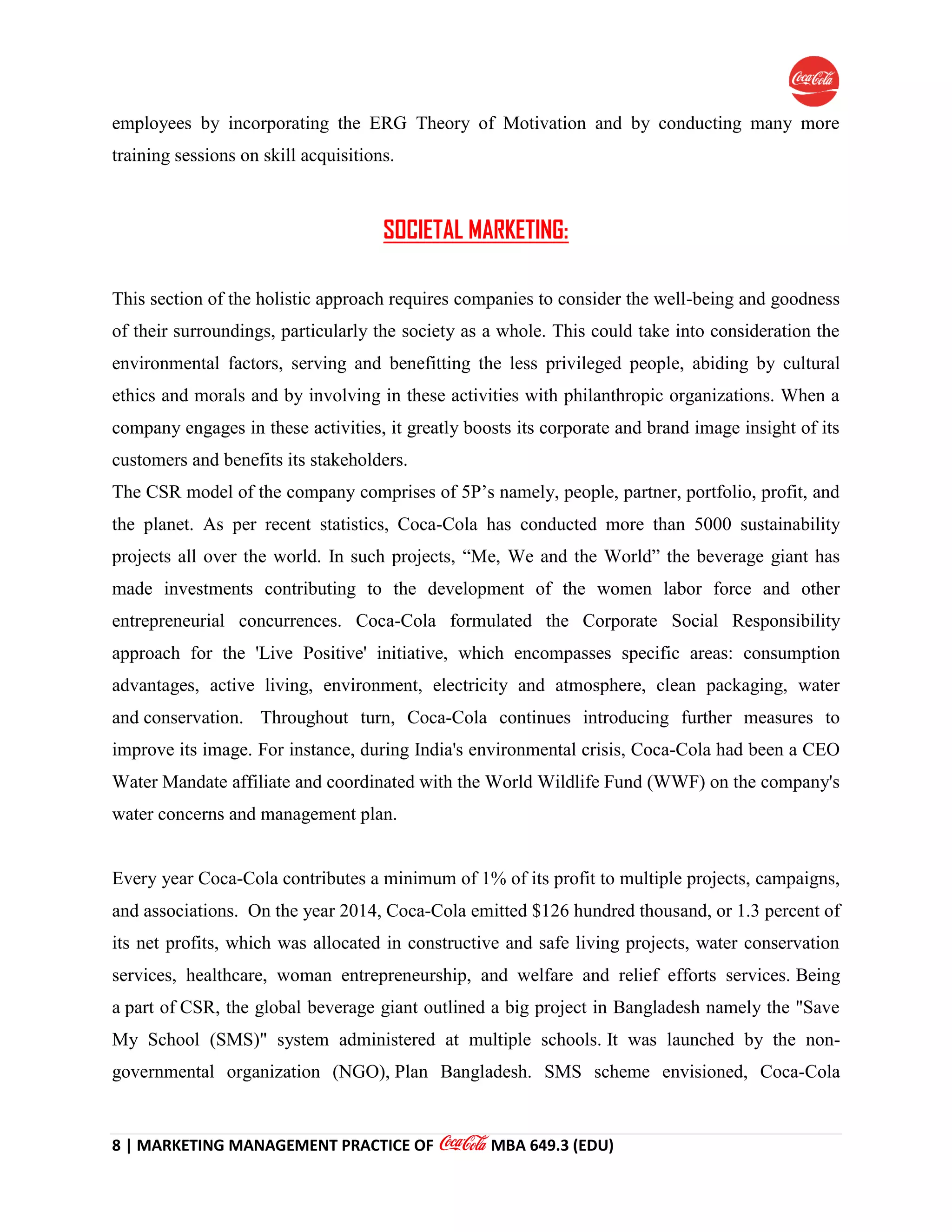 8 | MARKETING MANAGEMENT PRACTICE OF MBA 649.3 (EDU)
employees by incorporating the ERG Theory of Motivation and by conducting many more
training sessions on skill acquisitions.
SOCIETAL MARKETING:
This section of the holistic approach requires companies to consider the well-being and goodness
of their surroundings, particularly the society as a whole. This could take into consideration the
environmental factors, serving and benefitting the less privileged people, abiding by cultural
ethics and morals and by involving in these activities with philanthropic organizations. When a
company engages in these activities, it greatly boosts its corporate and brand image insight of its
customers and benefits its stakeholders.
The CSR model of the company comprises of 5P’s namely, people, partner, portfolio, profit, and
the planet. As per recent statistics, Coca-Cola has conducted more than 5000 sustainability
projects all over the world. In such projects, “Me, We and the World” the beverage giant has
made investments contributing to the development of the women labor force and other
entrepreneurial concurrences. Coca-Cola formulated the Corporate Social Responsibility
approach for the 'Live Positive' initiative, which encompasses specific areas: consumption
advantages, active living, environment, electricity and atmosphere, clean packaging, water
and conservation. Throughout turn, Coca-Cola continues introducing further measures to
improve its image. For instance, during India's environmental crisis, Coca-Cola had been a CEO
Water Mandate affiliate and coordinated with the World Wildlife Fund (WWF) on the company's
water concerns and management plan.
Every year Coca-Cola contributes a minimum of 1% of its profit to multiple projects, campaigns,
and associations. On the year 2014, Coca-Cola emitted $126 hundred thousand, or 1.3 percent of
its net profits, which was allocated in constructive and safe living projects, water conservation
services, healthcare, woman entrepreneurship, and welfare and relief efforts services. Being
a part of CSR, the global beverage giant outlined a big project in Bangladesh namely the "Save
My School (SMS)" system administered at multiple schools. It was launched by the non-
governmental organization (NGO), Plan Bangladesh. SMS scheme envisioned, Coca-Cola
 