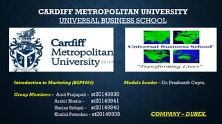 CARDIFF METROPOLITAN UNIVERSITY
UNIVERSAL BUSINESS SCHOOL
Introduction to Marketing (BSP4064) Module Leader – Dr. Prashanth Gupta.
Group Members – Amit Prajapati - st20149936
Arshit Bhatia - st20149941
Harjas Sehgal - st20149940
Khalid Patenker - st20149939 COMPANY – DUREX.
20149939
 