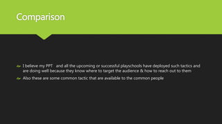 Comparison
 I believe my PPT and all the upcoming or successful playschools have deployed such tactics and
are doing well because they know where to target the audience & how to reach out to them
 Also these are some common tactic that are available to the common people
 