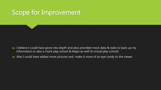 Scope for Improvement
 I believe I could have gone into depth and also provided mock data & stats to back up my
Information or also a mock play school & Maps as well (A virtual play school)
 Also I could have added more pictures and make it more of an eye candy to the viewer
 