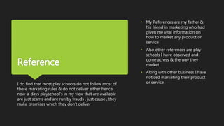 Reference
I do find that most play schools do not follow most of
these marketing rules & do not deliver either hence
now-a-days playschool’s in my view that are available
are just scams and are run by frauds , just cause , they
make promises which they don’t deliver
• My References are my father &
his friend in marketing who had
given me vital information on
how to market any product or
service
• Also other references are play
schools I have observed and
come across & the way they
market
• Along with other business I have
noticed marketing their product
or service
 
