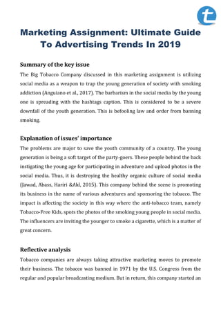 Marketing Assignment: Ultimate Guide
To Advertising Trends In 2019
Summary of the key issue
The Big Tobacco Company discussed in this marketing assignment is utilizing
social media as a weapon to trap the young generation of society with smoking
addiction (Anguiano et al., 2017). The barbarism in the social media by the young
one is spreading with the hashtags caption. This is considered to be a severe
downfall of the youth generation. This is befooling law and order from banning
smoking.
Explanation of issues’ importance
The problems are major to save the youth community of a country. The young
generation is being a soft target of the party-goers. These people behind the back
instigating the young age for participating in adventure and upload photos in the
social media. Thus, it is destroying the healthy organic culture of social media
(Jawad, Abass, Hariri &Akl, 2015). This company behind the scene is promoting
its business in the name of various adventures and sponsoring the tobacco. The
impact is affecting the society in this way where the anti-tobacco team, namely
Tobacco-Free Kids, spots the photos of the smoking young people in social media.
The influencers are inviting the younger to smoke a cigarette, which is a matter of
great concern.
Reflective analysis
Tobacco companies are always taking attractive marketing moves to promote
their business. The tobacco was banned in 1971 by the U.S. Congress from the
regular and popular broadcasting medium. But in return, this company started an
 