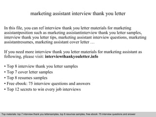 marketing assistant interview thank you letter 
In this file, you can ref interview thank you letter materials for marketing 
assistantposition such as marketing assistantinterview thank you letter samples, 
interview thank you letter tips, marketing assistant interview questions, marketing 
assistantresumes, marketing assistant cover letter … 
If you need more interview thank you letter materials for marketing assistant as 
following, please visit: interviewthankyouletter.info 
• Top 8 interview thank you letter samples 
• Top 7 cover letter samples 
• Top 8 resumes samples 
• Free ebook: 75 interview questions and answers 
• Top 12 secrets to win every job interviews 
Top materials: top 7 interview thank you lettersamples, top 8 resumes samples, free ebook: 75 interview questions and answer 
Interview questions and answers – free download/ pdf and ppt file 
 