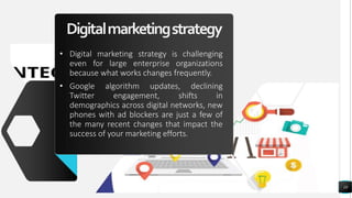 Digitalmarketingstrategy
• Digital marketing strategy is challenging
even for large enterprise organizations
because what works changes frequently.
• Google algorithm updates, declining
Twitter engagement, shifts in
demographics across digital networks, new
phones with ad blockers are just a few of
the many recent changes that impact the
success of your marketing efforts.
10
 