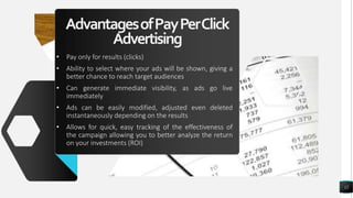 AdvantagesofPayPerClick
Advertising
• Pay only for results (clicks)
• Ability to select where your ads will be shown, giving a
better chance to reach target audiences
• Can generate immediate visibility, as ads go live
immediately
• Ads can be easily modified, adjusted even deleted
instantaneously depending on the results
• Allows for quick, easy tracking of the effectiveness of
the campaign allowing you to better analyze the return
on your investments (ROI)
12
 