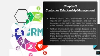 Chapter-2
CustomerRelationshipManagement
• Political factors and environment of a country
impacts any business organization and can also
introduce a risk factor can cause the business to
suffer losses or compromise over its profit stream.
• Political environment can change because of the
policies and actions of the prevailing government at
every level, federal to local level. It is very important
that a business should plan for the variability in the
policies and regulations of the government to
maintain a stable business environment.
13
 