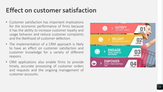 Effect on customer satisfaction
• Customer satisfaction has important implications
for the economic performance of firms because
it has the ability to increase customer loyalty and
usage behavior and reduce customer complaints
and the likelihood of customer defection.
• The implementation of a CRM approach is likely
to have an effect on customer satisfaction and
customer knowledge for a variety of different
reasons.
• CRM applications also enable firms to provide
timely, accurate processing of customer orders
and requests and the ongoing management of
customer accounts.
14
 