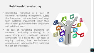 Relationship marketing
• Relationship marketing is a facet of
customer relationship management (CRM)
that focuses on customer loyalty and long-
term customer engagement rather than
shorter-term goals like customer acquisition
and individual sales.
• The goal of relationship marketing (or
customer relationship marketing) is to
create strong, even emotional, customer
connections to a brand that can lead to
ongoing business, free word-of-mouth
promotion and information from customers
that can generate leads.
16
 