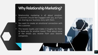 WhyRelationshipMarketing?
• Relationship marketing is all about emotion.
Customers should feel engaged with you, as if you
are sharing your business story with them.
• You want to create an emotional connection with
this customer.
• This boosts loyalty and makes it tougher for them
to leave you for another brand. Think about some
of the emails you receive from your favorite
companies.
17
 