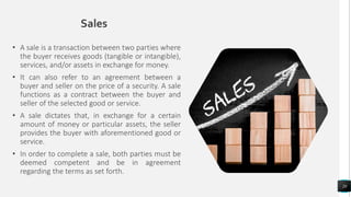 Sales
• A sale is a transaction between two parties where
the buyer receives goods (tangible or intangible),
services, and/or assets in exchange for money.
• It can also refer to an agreement between a
buyer and seller on the price of a security. A sale
functions as a contract between the buyer and
seller of the selected good or service.
• A sale dictates that, in exchange for a certain
amount of money or particular assets, the seller
provides the buyer with aforementioned good or
service.
• In order to complete a sale, both parties must be
deemed competent and be in agreement
regarding the terms as set forth.
20
 
