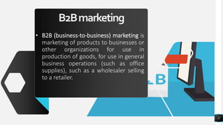 B2Bmarketing
• B2B (business-to-business) marketing is
marketing of products to businesses or
other organizations for use in
production of goods, for use in general
business operations (such as office
supplies), such as a wholesaler selling
to a retailer.
22
 