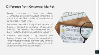 Difference from Consumer Market
1. Fewer customers - There are about
316,000,000 potential individual consumers in
the U.S. alone. The number of businesses in
comparison is much lower.
2. Derivative demand - A significant amount of
business demand is derivative of consumer
demand. This may not affect the retailer much,
but it hurts the traditional publishing industry.
3. Complex Transactions - The products and
buying process are often more complicated.
The products purchased are often very complex
and expensive, like manufacturing equipment,
and sometimes even custom made.
23
 