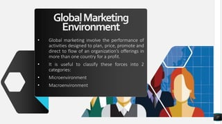 GlobalMarketing
Environment
• Global marketing involve the performance of
activities designed to plan, price, promote and
direct to flow of an organization’s offerings in
more than one country for a profit.
• It is useful to classify these forces into 2
categories:
• Microenvironment
• Macroenvironment
27
 