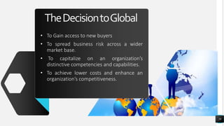 TheDecisiontoGlobal
• To Gain access to new buyers
• To spread business risk across a wider
market base.
• To capitalize on an organization’s
distinctive competencies and capabilities.
• To achieve lower costs and enhance an
organization’s competitiveness.
29
 