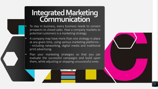 IntegratedMarketing
Communication
• To stay in business, every business needs to convert
prospects to closed sales. How a company markets to
potential customers is a marketing strategy.
• A company may have more than one strategy in place
at any given time, using various marketing platforms -
- including networking, digital media and traditional
print advertising.
• Plan your marketing strategies so that you can
evaluate the successful campaigns and build upon
them, while adjusting or stopping unsuccessful ones.
3
 