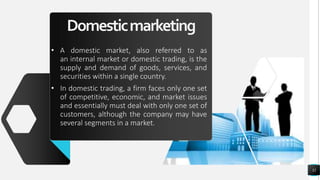 Domesticmarketing
• A domestic market, also referred to as
an internal market or domestic trading, is the
supply and demand of goods, services, and
securities within a single country.
• In domestic trading, a firm faces only one set
of competitive, economic, and market issues
and essentially must deal with only one set of
customers, although the company may have
several segments in a market.
32
 