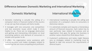 Difference between Domestic Marketing and International Marketing
Domestic Marketing
• Domestic marketing is actually the selling of a
company’s items in financial market of the country
or we can say that company sell items locally.
• It manages with one consumer, one competition
and less economic issues which make it more
helpful to do. There are no language obstruction
and getting and interpreting information on local
promoting patterns and demand of consumers is
simpler and quicker to do.
• It offers the organization some assistance with
making decisions and makes strategies related to
marketing that are more compelling and proficient.
International Marketing
• International marketing is actually the selling and
promotion of a company’s items to consumers in
distinctive nations.
• It is extremely complex and requires a tremendous
amount of financial resources. Each nation has its
own particular laws related to business and an
organization that goes for going into business in
another nation should first think about them.
• Customer’s preferences and tastes might likewise
vary so strategies related to marketing must be
figured to take into account the requirements of
diverse buyers.
33
 