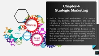 Chapter-4
Strategic Marketing
• Political factors and environment of a country
impacts any business organization and can also
introduce a risk factor can cause the business to
suffer losses or compromise over its profit stream.
• Political environment can change because of the
policies and actions of the prevailing government at
every level, federal to local level. It is very important
that a business should plan for the variability in the
policies and regulations of the government to
maintain a stable business environment.
34
 
