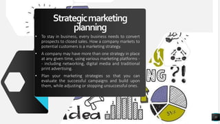 Strategicmarketing
planning
• To stay in business, every business needs to convert
prospects to closed sales. How a company markets to
potential customers is a marketing strategy.
• A company may have more than one strategy in place
at any given time, using various marketing platforms -
- including networking, digital media and traditional
print advertising.
• Plan your marketing strategies so that you can
evaluate the successful campaigns and build upon
them, while adjusting or stopping unsuccessful ones.
35
 