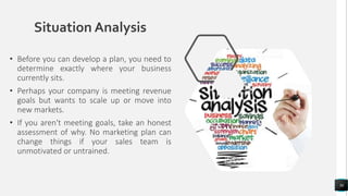 Situation Analysis
• Before you can develop a plan, you need to
determine exactly where your business
currently sits.
• Perhaps your company is meeting revenue
goals but wants to scale up or move into
new markets.
• If you aren't meeting goals, take an honest
assessment of why. No marketing plan can
change things if your sales team is
unmotivated or untrained.
36
 