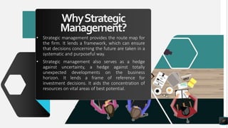 WhyStrategic
Management?
• Strategic management provides the route map for
the firm. It lends a framework, which can ensure
that decisions concerning the future are taken in a
systematic and purposeful way.
• Strategic management also serves as a hedge
against uncertainty, a hedge against totally
unexpected developments on the business
horizon. It lends a frame of reference for
investment decisions. It aids the concentration of
resources on vital areas of best potential.
37
 