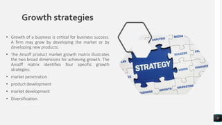 Growth strategies
• Growth of a business is critical for business success.
A firm may grow by developing the market or by
developing new products.
• The Ansoff product market growth matrix illustrates
the two broad dimensions for achieving growth. The
Ansoff matrix identifies four specific growth
strategies:
• market penetration
• product development
• market development
• Diversification.
38
 