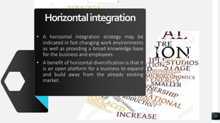 Horizontalintegration
• A horizontal integration strategy may be
indicated in fast changing work environments
as well as providing a broad knowledge base
for the business and employees.
• A benefit of horizontal diversification is that it
is an open platform for a business to expand
and build away from the already existing
market.
39
 