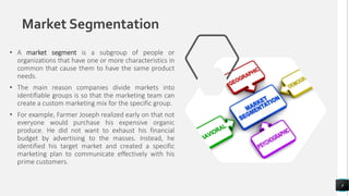 Market Segmentation
• A market segment is a subgroup of people or
organizations that have one or more characteristics in
common that cause them to have the same product
needs.
• The main reason companies divide markets into
identifiable groups is so that the marketing team can
create a custom marketing mix for the specific group.
• For example, Farmer Joseph realized early on that not
everyone would purchase his expensive organic
produce. He did not want to exhaust his financial
budget by advertising to the masses. Instead, he
identified his target market and created a specific
marketing plan to communicate effectively with his
prime customers.
4
 