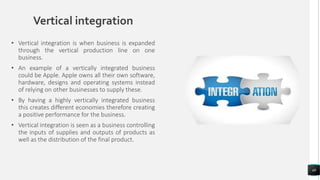 Vertical integration
• Vertical integration is when business is expanded
through the vertical production line on one
business.
• An example of a vertically integrated business
could be Apple. Apple owns all their own software,
hardware, designs and operating systems instead
of relying on other businesses to supply these.
• By having a highly vertically integrated business
this creates different economies therefore creating
a positive performance for the business.
• Vertical integration is seen as a business controlling
the inputs of supplies and outputs of products as
well as the distribution of the final product.
40
 