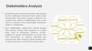 Stakeholders Analysis
• Considering the extremely delicate role covered
by the healthcare structures both within local
communities and wider society in general, the
number and variety of stakeholders who could
claim an interest in the Sustainable Healthcare
project is noteworthy.
• Such stakeholders range from interest groups
who directly interact with hospitals on a daily
basis, such as employees, patients, visitors,
suppliers of goods and services, to those who
find themselves to interact indirectly but
continuously with hospitals, being located next
to these structures, as the local communities.
42
 