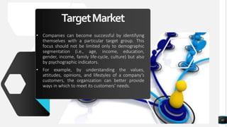 TargetMarket
• Companies can become successful by identifying
themselves with a particular target group. This
focus should not be limited only to demographic
segmentation (i.e., age, income, education,
gender, income, family life-cycle, culture) but also
by psychographic indicators.
• For example, by understanding the values,
attitudes, opinions, and lifestyles of a company’s
customers, the organization can better provide
ways in which to meet its customers’ needs.
43
 