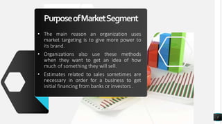 PurposeofMarketSegment
• The main reason an organization uses
market targeting is to give more power to
its brand.
• Organizations also use these methods
when they want to get an idea of how
much of something they will sell.
• Estimates related to sales sometimes are
necessary in order for a business to get
initial financing from banks or investors .
5
 