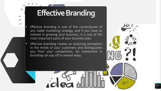 EffectiveBranding
• Effective branding is one of the cornerstones of
any viable marketing strategy, and if you have an
interest in growing your business, it is one of the
most important parts of your business plan.
• Effective branding creates an enduring perception
in the minds of your customers and distinguishes
you from your competitors. An investment in
branding can pay off in several ways.
7
 