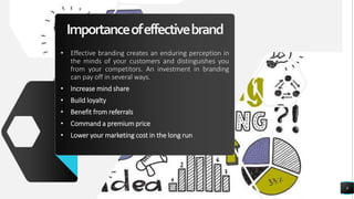 Importanceofeffectivebrand
• Effective branding creates an enduring perception in
the minds of your customers and distinguishes you
from your competitors. An investment in branding
can pay off in several ways.
• Increase mind share
• Build loyalty
• Benefit from referrals
• Command a premium price
• Lower your marketing cost in the long run
8
 