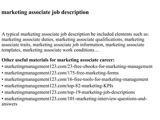 marketing associate job description 
A typical marketing associate job description be included elements such as: 
marketing associate duties, marketing associate qualifications, marketing 
associate traits, marketing associate job information, marketing associate 
templates, marketing associate work conditions… 
Other useful materials for marketing associate career: 
• marketingmanagement123.com/23-free-ebooks-for-marketing-management 
• marketingmanagement123.com/175-free-marketing-forms 
• marketingmanagement123.com/16-free-tools-for-marketing-management 
• marketingmanagement123.com/top-82-marketing-KPIs 
• marketingmanagement123.com/top-19-marketing-job-descriptions 
• marketingmanagement123.com/101-marketing-interview-questions-and-answers 
 