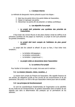 c. L’analyse interne

   La méthode de diangnostic interne présente auyssi trois étapes :

          2- lister tous les points forts et les points faibles de l’association,
          3- Classer et regrouper ces points,
          4- Hiérarchiser ces points afin de présenter un tableau synthétique.

                                a. Les objectifs d’un projet

                 Le projet doit présenter une synthèse des priorités de
                  l’association,

       Il faut éviter des romans fleuves et des plans d’action rempli de chiffres et de
prévisions (synthèse de cinq pages au maximum). Le projet ne sert qu’à présenter
les grandes orientations.

                 Le projet doit tenir compte de l’adhésion du plus grand
                  nombre

       Le projet doit êre collectif et affectif. Et pour se faire, il faut éviter trois
tentations :

                  o La tentation démagogique ;
                  o La tentation contractuelle ;
                  o La tentation « jargonneuse » ;

                 Le projet créée un dynamisme dans l’association

                                b. Le contenu d’un projet

   Pour faciliter la formulation d’un projet, trois axes sont à maitriser :

       V.1- La mission (dessein, vision, vocation,..)

      La mission tient compte de l’histoire de l’association. Elle rappelle l’essence de
son activité, les obligations qu’elle se fixe vis-àvis de son environnement et de ses
partenaires. Elle précis e en fait le rôle que l’association entend jouer dans la société.

       V.2- Les principes de fonctionnement

       Ce sont les caractéristiques fondamentales de l’organisation et les spécifités
de son mode de son fonctionnement. Ils guident l’association dans la fixation de ses
objectifs puis dans la détermination des pratiques qui lui permettront de les
atteindre.
 