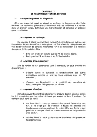 CHAPITRE III
                       LE RESEAU RELATIONNEL EXTERNE

   I-     Les quatres phases du diagnostic

   Gérer un réseau fait appel au départ au repérage de l’ensemeble des Partie
renantes. Les realations qu’entretient l’association avec les différentes P.P permet,
dans un premier temps, d’effectuer une hiérarchisation et constitue un précieux
guide pour l’action.


          a- La phase de repérage

        Elle consiste à établir un inventaire exhaustif des interlocuteurs externes de
l’association. Et pour être efficace, cette phase doit être effectuée collégialement, en
vue déviter l’omission de certains importantes P.P et de sensibiliser à la reflexion
startégique de l’association. Ainsi :

                Il ne faut prndre en compte que les P.P de premier degré ;
                Distinguer les P.P verticales et les P.P horizontales.

          b- La phase d’élargissement

      Afin de repérer les P.P potentielles utiles à contacter, on peut procéder de
deux manières :

                d’abord, suivre et surveiller le fonctionnement des autres
                 associations proches at analyser leurs relations avec les P.P
                 nouvelles ;

                s’appuyer sur l’imagination et la créativité des memebres de
                 l’association pour l’élargissement du réseau.

          c- La phase d’analyse

       Il s’agit danalyser finement les relations avec chacune des P.P actuelles et non
les P.P potentielles avec lesquelles n’existent pas encore de liens à analyser. On
disringue deux types de liens :

                les liens directs : ceux qui unissent directement l’association aux
                 P.P. Il ne s’agit pas de s’adapter à toutes les attentes des
                 interlocuteurs, mais au contraire de rester fidèle aux fonds et aux
                 principes et essayer d’enrichir la communication et l’argumentaire
                 avec ces P.P.

                les liens indirects : ceux qui lient les P.P entre elles sans passer par
                 les organisations.
 