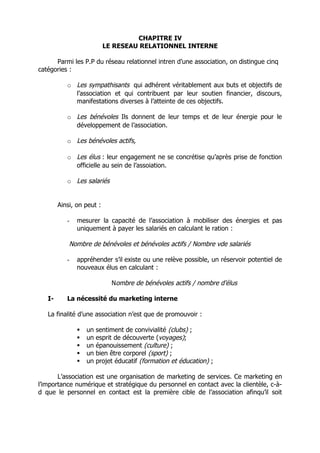 CHAPITRE IV
                           LE RESEAU RELATIONNEL INTERNE

      Parmi les P.P du réseau relationnel intren d’une association, on distingue cinq
catégories :

           o Les sympathisants qui adhérent véritablement aux buts et objectifs de
             l’association et qui contribuent par leur soutien financier, discours,
             manifestations diverses à l’atteinte de ces objectifs.

           o Les bénévoles Ils donnent de leur temps et de leur énergie pour le
             développement de l’association.

           o Les bénévoles actifs,

           o Les élus : leur engagement ne se concrétise qu’après prise de fonction
             officielle au sein de l’assoiation.

           o Les salariés


        Ainsi, on peut :

           -   mesurer la capacité de l’association à mobiliser des énergies et pas
               uniquement à payer les salariés en calculant le ration :

            Nombre de bénévoles et bénévoles actifs / Nombre vde salariés

           -   appréhender s’il existe ou une relève possible, un réservoir potentiel de
               nouveaux élus en calculant :

                             Nombre de bénévoles actifs / nombre d’élus

   I-      La nécessité du marketing interne

   La finalité d’une association n’est que de promouvoir :

                  un   sentiment de convivialité (clubs) ;
                  un   esprit de découverte (voyages);
                  un   épanouissement (culture) ;
                  un   bien être corporel (sport) ;
                  un   projet éducatif (formation et éducation) ;

       L’association est une organisation de marketing de services. Ce marketing en
l’importance numérique et stratégique du personnel en contact avec la clientèle, c-à-
d que le personnel en contact est la première cible de l’association afinqu’il soit
 