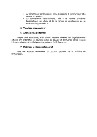 •   La compétence commerciale ; liée à la capacité à communiquer et à
                 vendre un service ;
             •   La compétence institutionnelle ; iée à la volonté d’incarner
                 l’associationet ses choix et de na jamais se désolidariser de sa
                 structure d’appartenance.

          5- Valoriser et considérer

          6- Aller au délà du formel

        Diriger une association, c’est savoir regardre derrière les organigrammes
officiels afin d’identifier les sources réelles de pouvoir et d’influence et les réseaux
internes qui déterminent la bonne transmission de l’information.

          7- Maitriser le réseau relationnel.

        Une des sources essentielles du pouvoir provient de la maîtrise de
l’information.
 