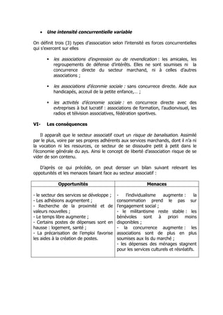 •   Une intensité concurrentielle variable

On définit trois (3) types d’association selon l’intensité es forces concurrentielles
qui s’exercent sur elles

          les associations d’expression ou de revendication : les amicales, les
           regroupements de défense d’intérêts. Elles ne sont soumises ni la
           concurrence directe du secteur marchand, ni à celles d’autres
           associations ;

          les associations d’éconmie sociale : sans concurrece directe. Aide aux
           handicapés, acceuil de la petite enfance,… ;

          les activités d’économie sociale : en concurrece directe avec des
           evtreprises à but lucratif : associations de formation, l’audionvisuel, les
           radios et télvision associatives, fédération sportives.

VI-    Les conséquences

    Il apparaît que le secteur associatif court un risque de banalisation. Assimilé
par le plus, voire par ses propres adhérents aux services marchands, dont il n’a ni
la vocation ni les resources, ce secteur de se dissoudre petit à petit dans le
l’économie générale du ays. Ainsi le concept de liberté d’association risque de se
vider de son contenu.

   D’après ce qui précéde, on peut dersser un bilan suivant relevant les
oppotunités et les menaces faisant face au secteur associatif :

             Opportunités                                   Menaces

- le secteur des services se développe ;    -    l’individualisme   augmente :       la
- Les adhésions augmentent ;                consommation prend le pas sur
- Recherche de la proximité et de           l’engagement social ;
valeurs nouvelles ;                         - le militantisme reste stable : les
- Le temps libre augmente ;                 bénévoles      sont   à    priori   moins
- Certains postes de dépenses sont en       disponibles ;
hausse : logement, santé ;                  - la concurrence augmente : les
- La précarisation de l’emploi favorise     associations sont de plus en plus
les aides à la création de postes.          soumises aux lis du marché ;
                                            - les dépenses des ménages stagnent
                                            pour les services culturels et résréatifs.
 