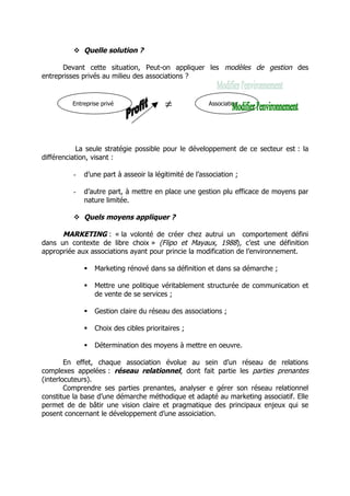  Quelle solution ?

      Devant cette situation, Peut-on appliquer les modèles de gestion des
entreprisses privés au milieu des associations ?


         Entreprise privé                ≠             Association




           La seule stratégie possible pour le développement de ce secteur est : la
différenciation, visant :

         -   d’une part à asseoir la légitimité de l’association ;

         -   d’autre part, à mettre en place une gestion plu efficace de moyens par
             nature limitée.

          Quels moyens appliquer ?

      MARKETING : « la volonté de créer chez autrui un comportement défini
dans un contexte de libre choix » (Flipo et Mayaux, 1988), c’est une définition
appropriée aux associations ayant pour princie la modification de l’environnement.

                Marketing rénové dans sa définition et dans sa démarche ;

                Mettre une politique véritablement structurée de communication et
                 de vente de se services ;

                Gestion claire du réseau des associations ;

                Choix des cibles prioritaires ;

                Détermination des moyens à mettre en oeuvre.

        En effet, chaque association évolue au sein d’un réseau de relations
complexes appelées : réseau relationnel, dont fait partie les parties prenantes
(interlocuteurs).
        Comprendre ses parties prenantes, analyser e gérer son réseau relationnel
constitue la base d’une démarche méthodique et adapté au marketing associatif. Elle
permet de de bâtir une vision claire et pragmatique des principaux enjeux qui se
posent concernant le développement d’une assoiciation.
 
